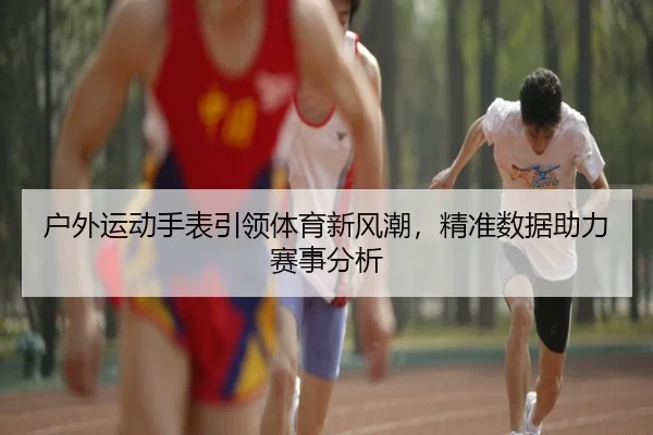 户外运动手表引领体育新风潮，精准数据助力赛事分析