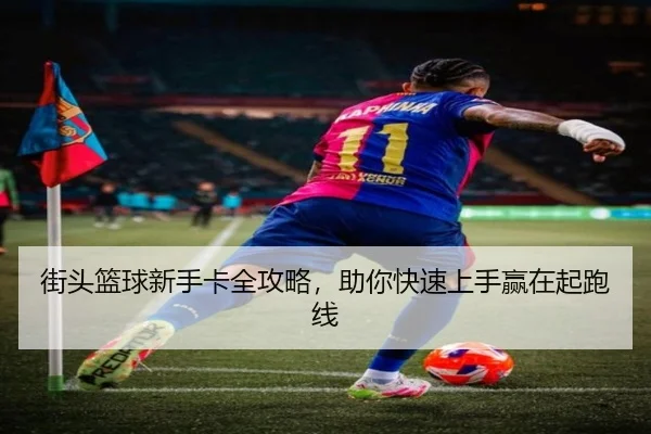 街头篮球新手卡全攻略，助你快速上手赢在起跑线