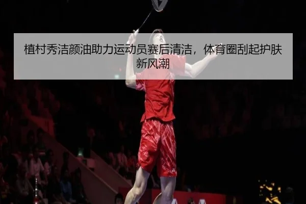植村秀洁颜油助力运动员赛后清洁，体育圈刮起护肤新风潮